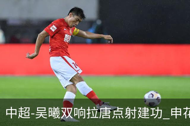 中超-吴曦双响拉唐点射建功 申花3-2浙江队迎两连胜
